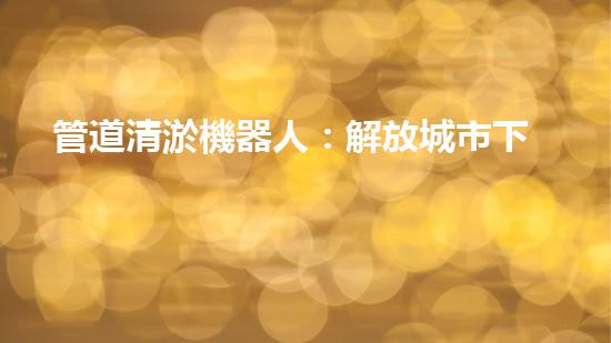 管道清淤機器人：解放城市下水道的通行證！
